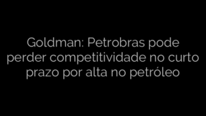 ​Goldman: Petrobras pode perder competitividade no curto prazo por alta no petróleo 